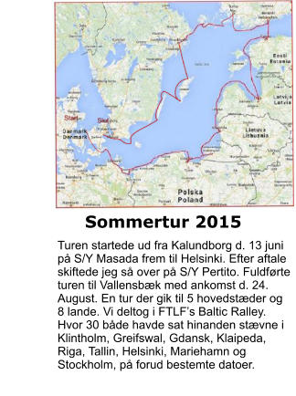 Sommertur 2015 Turen startede ud fra Kalundborg d. 13 juni på S/Y Masada frem til Helsinki. Efter aftale skiftede jeg så over på S/Y Pertito. Fuldførte turen til Vallensbæk med ankomst d. 24. August. En tur der gik til 5 hovedstæder og 8 lande. Vi deltog i FTLF’s Baltic Ralley. Hvor 30 både havde sat hinanden stævne i Klintholm, Greifswal, Gdansk, Klaipeda, Riga, Tallin, Helsinki, Mariehamn og Stockholm, på forud bestemte datoer.